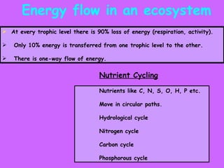 Energy flow in an ecosystem  At every trophic level there is 90% loss of energy (respiration, activity). Only 10% energy is transferred from one trophic level to the other. There is one-way flow of energy. Nutrient Cycling Nutrients like C, N, S, O, H, P etc. Move in circular paths. Hydrological cycle Nitrogen cycle Carbon cycle Phosphorous cycle 