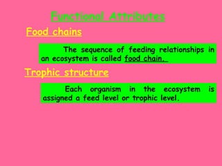 Functional Attributes Food chains The sequence of feeding relationships in an ecosystem is called  food chain.  Trophic structure   Each organism in the ecosystem is assigned a feed level or trophic level. 