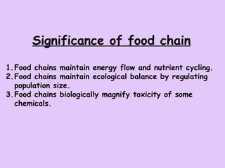 Significance of food chain Food chains maintain energy flow and nutrient cycling. Food chains maintain ecological balance by regulating population size. Food chains biologically magnify toxicity of some chemicals. 