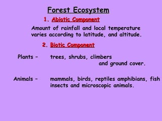 Forest Ecosystem   1.  Abiotic Component Amount of rainfall and local temperature  varies according to latitude, and altitude.  2.  Biotic Component Plants –  trees, shrubs, climbers  and ground cover.  Animals –  mammals, birds, reptiles amphibians, fish  insects and microscopic animals.  