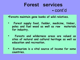 Forest  services  -  cont’d Forests maintain gene banks of wild relatives. Forest supply food, fodder, medicine, timber,  poles and fuel wood as well as raw  materials  for industry. Forests and wilderness areas are valued as  sites of natural and cultural heritage as well as  education and recreation. Ecotourism is a vital source of income for some  countries. 