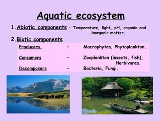 Aquatic ecosystem 1. Abiotic components   –  Temperature, light, pH, organic and  inorganic matter. 2. Biotic components   Producers  –  Macrophytes, Phytoplankton. Consumers –  Zooplankton (insects, fish),  Herbivores. Decomposers   –  Bacteria, Fungi. 