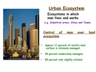 e.g. Industrial areas, Cities and Towns.  Urban Ecosystem Ecosystems in which  man lives and works . Control of man over land ecosystem Approx 11 percent of earth’s land  surface is intensely managed. 30 percent moderately managed. 59 percent only slightly utilized. 