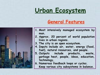 General Features Urban Ecosystem Most intensively managed ecosystem by man. Approx. 20 percent of world population lives in urban regions. The city is an open ecosystem. Inputs include air, water, energy (food, fuel), natural resources, and people. Outputs include products, waste, garbage heat, people, ideas, education, technology, Numerous feedback loops or cycles. Keep various city subsystems in balance. 