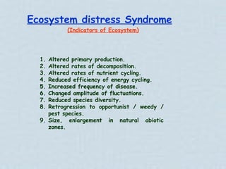 Ecosystem distress Syndrome (Indicators of Ecosystem) Altered primary production. Altered rates of decomposition. Altered rates of nutrient cycling. Reduced efficiency of energy cycling. Increased frequency of disease. Changed amplitude of fluctuations. Reduced species diversity. Retrogression to opportunist / weedy / pest species. Size, enlargement in natural abiotic zones. 