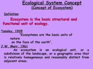 Ecological System Concept (Concept of Ecosystem) Ecosystem is the basic structural and functional unit of ecology. “ Ecosystems are the basic units of nature on the face of the earth”.  An ecosystem is an ecological unit, or a subdivision of the landscape, or a geographic area that is relatively homogeneous and reasonably distinct from adjacent areas. J.W. Marr, 1961 Tansley, 1935 Definition 