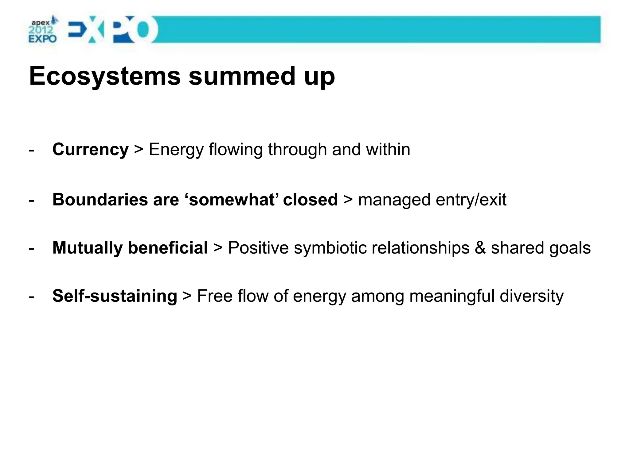 Ecosystems summed up

-   Currency > Energy flowing through and within

-   Boundaries are „somewhat‟ closed > managed entry/exit

-   Mutually beneficial > Positive symbiotic relationships & shared goals

-   Self-sustaining > Free flow of energy among meaningful diversity
 