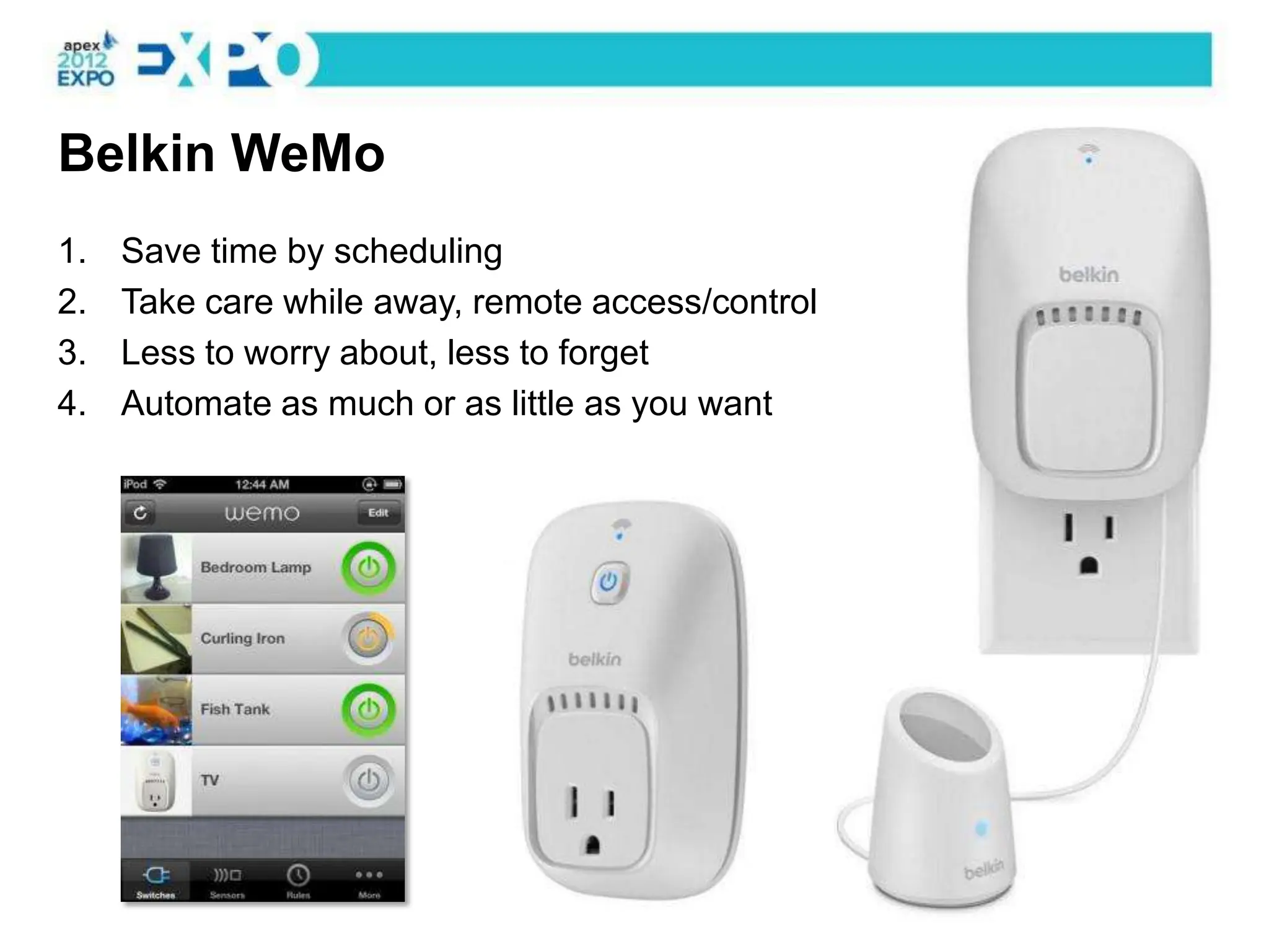 Belkin WeMo
1.   Save time by scheduling
2.   Take care while away, remote access/control
3.   Less to worry about, less to forget
4.   Automate as much or as little as you want
 