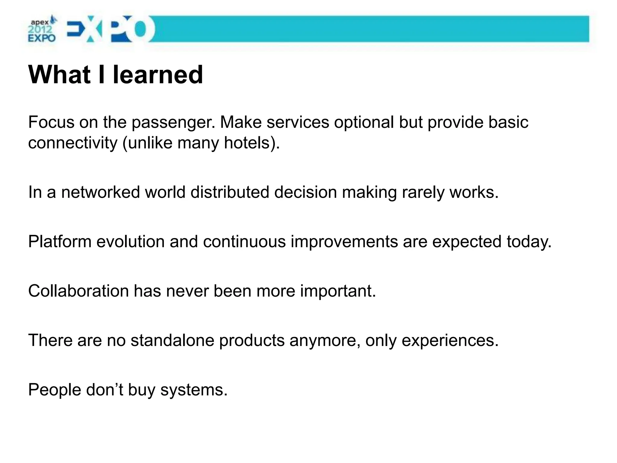 What I learned
Focus on the passenger. Make services optional but provide basic
connectivity (unlike many hotels).

In a networked world distributed decision making rarely works.

Platform evolution and continuous improvements are expected today.

Collaboration has never been more important.

There are no standalone products anymore, only experiences.

People don’t buy systems.
 