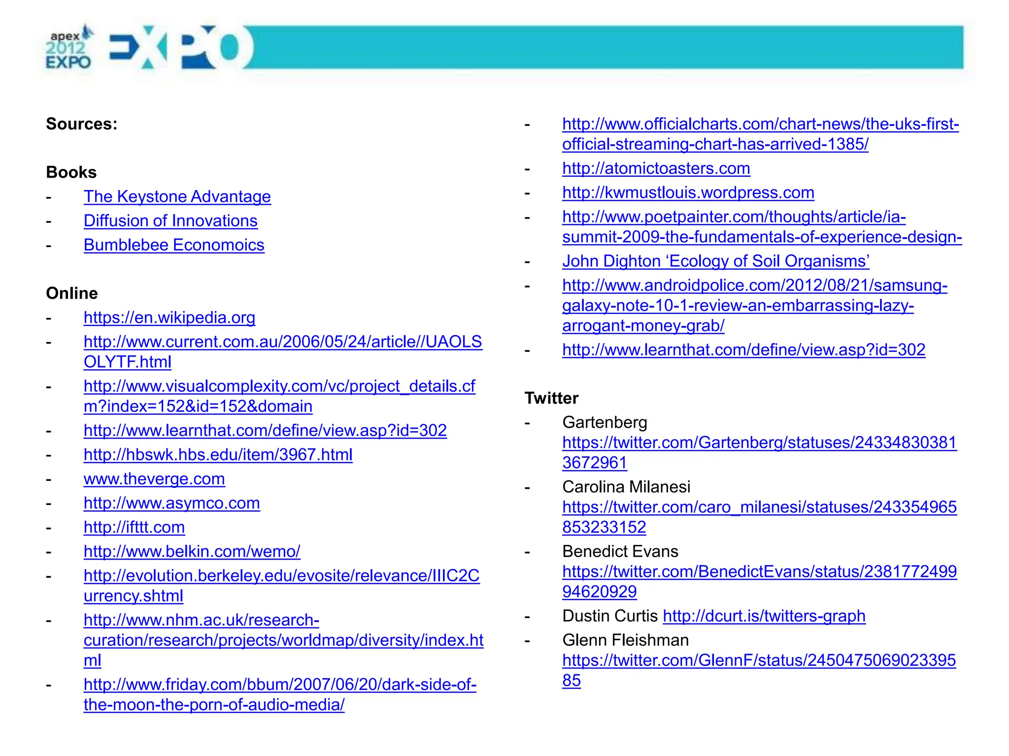 Sources:                                                     -   http://www.officialcharts.com/chart-news/the-uks-first-
                                                                 official-streaming-chart-has-arrived-1385/
Books                                                        -   http://atomictoasters.com
-   The Keystone Advantage                                   -   http://kwmustlouis.wordpress.com
-   Diffusion of Innovations                                 -   http://www.poetpainter.com/thoughts/article/ia-
-   Bumblebee Economoics                                         summit-2009-the-fundamentals-of-experience-design-
                                                             -   John Dighton ‘Ecology of Soil Organisms’
Online                                                       -   http://www.androidpolice.com/2012/08/21/samsung-
                                                                 galaxy-note-10-1-review-an-embarrassing-lazy-
-   https://en.wikipedia.org                                     arrogant-money-grab/
-   http://www.current.com.au/2006/05/24/article//UAOLS      -   http://www.learnthat.com/define/view.asp?id=302
    OLYTF.html
-   http://www.visualcomplexity.com/vc/project_details.cf
    m?index=152&id=152&domain                                Twitter
-   http://www.learnthat.com/define/view.asp?id=302          -    Gartenberg
                                                                  https://twitter.com/Gartenberg/statuses/24334830381
-   http://hbswk.hbs.edu/item/3967.html                           3672961
-   www.theverge.com                                         -    Carolina Milanesi
-   http://www.asymco.com                                         https://twitter.com/caro_milanesi/statuses/243354965
-   http://ifttt.com                                              853233152
-   http://www.belkin.com/wemo/                              -    Benedict Evans
-   http://evolution.berkeley.edu/evosite/relevance/IIIC2C        https://twitter.com/BenedictEvans/status/2381772499
    urrency.shtml                                                 94620929
-   http://www.nhm.ac.uk/research-                           -    Dustin Curtis http://dcurt.is/twitters-graph
    curation/research/projects/worldmap/diversity/index.ht   -    Glenn Fleishman
    ml                                                            https://twitter.com/GlennF/status/2450475069023395
-   http://www.friday.com/bbum/2007/06/20/dark-side-of-           85
    the-moon-the-porn-of-audio-media/
 