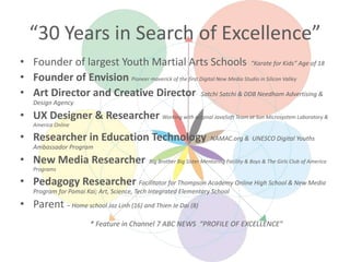 “30 Years in Search of Excellence”
• Founder of largest Youth Martial Arts Schools “Karate for Kids” Age of 18
• Founder of Envision Pioneer maverick of the first Digital New Media Studio in Silicon Valley
• Art Director and Creative Director Satchi Satchi & DDB Needham Advertising &
Design Agency
• UX Designer & Researcher Working with original JavaSoft Team at Sun Microsystem Laboratory &
America Online
• Researcher in Education Technology NAMAC.org & UNESCO Digital Youths
Ambassador Program
• New Media Researcher Big Brother Big Sister Mentoring Facility & Boys & The Girls Club of America
Programs
• Pedagogy Researcher Facilitator for Thompson Academy Online High School & New Media
Program for Pomai Kai; Art, Science, Tech Integrated Elementary School
• Parent – Home school Jaz Linh (16) and Thien Je Dai (8)
* Feature in Channel 7 ABC NEWS “PROFILE OF EXCELLENCE”
 