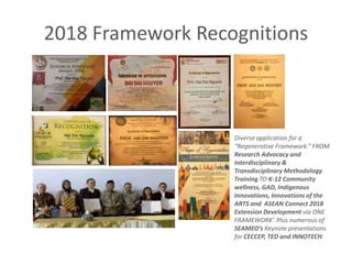 2018 Framework Recognitions
Diverse application for a
“Regenerative Framework.” FROM
Research Advocacy and
Interdisciplinary &
Transdisciplinary Methodology
Training TO K-12 Community
wellness, GAD, Indigenous
Innovations, Innovations of the
ARTS and ASEAN Connect 2018
Extension Development via ONE
FRAMEWORK’. Plus numerous of
SEAMEO’s Keynote presentations
for CECCEP, TED and INNOTECH.
 