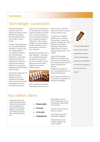 ECOSYSTEME




Technologie : Les produits
Très demandés depuis             laissent. Les caractéristiques et   retrouve dans un véhicule,
quelques années, les             la composition de ces produits      certains annoncent un produit
produits de lavage sans eau      varient d'un fabricant à l'autre.   unique ou deux ou trois.
bénéficient d’un grand           Ainsi, sur certains produits, la
                                                                     Il y a plus de 15 matériaux
buzz. 50 à 350 litres d'eau      cire n'est pas assez importante
                                                                     différents dans un véhicule.
économisés à chaque              et la carrosserie ne brille pas
                                                                     C’est pourquoi, il existe des
lavage.                          suffisamment : elle n'est pas
                                                                     gammes complètes de 15 à 20
                                 protégée contre les saletés de
Ils doivent être appliqués sur                                       produits chez de sérieux
                                 manière optimale. D’autres
une carrosserie froide et les                                        prestataires, afin d’avoir le       “La technologie affecte
                                 sont trop gras, la finition est
microfibres et carrés coton                                          meilleur résultat à chaque
                                 donc moyenne.                                                           l'homme de manières
sont indispensables. Ils                                             usage et surfaces avec un PH
"encapsulent" la saleté et       Certains de ces produits ont un     adapté.                             significatives aussi bien
leurs caractéristiques           effet "déperlant" : l'eau glisse
                                                                     Il existe de très grandes
antistatique ou technique        sur la carrosserie, beaucoup                                            que les autres espèces
                                                                     différences de qualité entre
détachent la saleté. Les         de fabricants l’annoncent,
                                                                     des produits qui nettoient sans     animales et leur habilité à
produits peuvent être des        peu le sont vraiment. Tous ces
                                                                     eau et les produits qui lavent et
polymères (encapsulent           produits peuvent aussi être
                                                                     traitent durablement le             contrôler et à s'adapter à
facilement) ou des lotions       utilisés pour les scooters,
                                                                     véhicule.
végétales (protection limitée    bateaux, jet-skis. ..
                                                                     Finalement, le lavage sans          leur environnement
dans le temps).
                                                                     eau, une expertise plus qu’une
                                                                                                         naturel.”
Si le premier lavage avec ce                                         simple offre générique …
type de produit est
                                                                     Note : la gamme ecowash est
fastidieux, ils restent à
                                                                     composée de 18 produits. Leur
appliquer et les lavages
                                                                     fabrication est ISO9001.
suivants sont beaucoup plus
faciles grâce à la cire ou
                                 Que ce soit pour la carrosserie
film de protection qu’ils
                                 ou les autres surfaces que l’on




Nos valeurs clients
                                                                     Responsable de notre
 Véhiculées dans tout le
                                                                     travail, responsable vis à vis
 réseau mondial ecowash
                                                                     de la planète, responsable
 mobile, et inscrite dans le            •     Responsable            de nos erreurs.
 manuel opératoire de
 notre savoir-faire depuis              •     Innovant               Innovant dans nos services,
 2004, peu de clients les
                                                                     dans nos solutions.
 connaissent et pourtant
                                        •     A l’écoute
 elles ont été écrites pour
                                                                     A l’écoute de nos clients,
 eux :
                                        •     Professionnel          partenaires, collègues

                                                                     Professionnel par notre
                                                                     attitude, langage, style,
                                                                     culture, qualité, ..
 