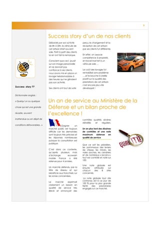 3




                              Success story d’un de nos clients
                              Débordé par son activité          perçu le changement et la
                              de 8h à 20h, le véhicule de       réception de cet artisan
                              cet artisan était souvent         par ses clients fut différente.
                              sale. Petit à petit des clients
                              lui en ont fait la remarque.      En effet, on associe
                                                                compétence à propreté,
                              Conscient que ceci jouait         et travail mal fait à un
                              sur son image personnelle         véhicule sale …
                              et ne donnait pas
                              confiance à ses clients,          Le coût des lavages fut
                              nous avons mis en place un        rentabilisé sans problème
                              lavage hebdomadaire à             ….et le bouche à oreille
                              des heures qui ne gênaient        positif sur la qualité des
                              pas son activité.                 prestations de cet artisan
                                                                s’est encore plus vite
Success story ??
                              Ses clients ont tout de suite     développé !


Dictionnaire anglais :

« Quelqu’un ou quelque        Un an de service au Ministère de la
chose qui est une grande      Défense et un bilan proche de
réussite, souvent
                              l’excellence !
inattendue ou en dépit de                                       contrôles qualités sévères
                                                                détaillés  et     réguliers.
conditions défavorables.. »                Gagner        un
                              marché public est toujours        Un an plus tard des dizaines
                              difficile car les demandes        de contrôles et une note
                              sont toujours très précises et    maximum       obtenue     en
                              les réponses nombreuses           qualité de service
                              puisque la consultation est
                              publique.
                                                                Que ce soit les pédaliers,
                                                                les pommeaux des leviers
                              C’est dans ce contexte,           de vitesse, les miroirs, les
                              qu’après plusieurs mois           vides poches, les cendriers
                              d’échange,       ecowash          et de nombreux « recoins »,
                              mobile France a été               tout est contrôlé et noté sur
                              retenue pour 4 années.            100.

                                                                Une note globale est
                              Un marché défendu par la          ensuite    attribuée   sur
                              tête de réseau et qui             chacun     des     8 sites
                              bénéficie aux franchisés sur      concernés.
                              les zones concernées.
                                                                 La note globale tout site
                                                                confondu est à ce jour de
                              Le     marché  exprimait
                                                                100 % pour la plus grande
                              clairement un besoin en           fierté  des    prestataires
                              qualité de service très           engagés sur ce marché.
                              élevé et annonçait des
 