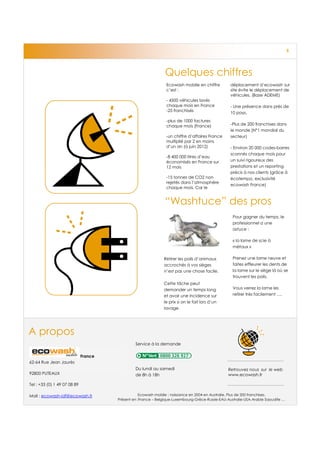 5




                                                                Quelques chiffres
                                                                Ecowash mobile en chiffre         déplacement d’ecowash sur
                                                                c’est :                           site évite le déplacement de
                                                                                                  véhicules. (Base ADEME)
                                                                - 4500 véhicules lavés
                                                                chaque mois en France             - Une présence dans près de
                                                                -25 franchisés
                                                                                                  10 pays.
                                                                -plus de 1000 factures
                                                                chaque mois (France)              -Plus de 200 franchises dans
                                                                                                  le monde (N°1 mondial du
                                                                -un chiffre d’affaires France     secteur)
                                                                multiplié par 2 en moins
                                                                d’un an (à juin 2012)             - Environ 20 000 codes-barres
                                                                                                  scannés chaque mois pour
                                                                -8 400 000 litres d’eau
                                                                économisés en France sur          un suivi rigoureux des
                                                                12 mois                           prestations et un reporting
                                                                                                  précis à nos clients (grâce à
                                                                -15 tonnes de CO2 non             écotempo, exclusivité
                                                                rejetés dans l’atmosphère
                                                                                                  ecowash France)
                                                                chaque mois. Car le


                                                                “Washtuce” des pros
                                                                                                    Pour gagner du temps, le
                                                                                                    professionnel a une
                                                                                                    astuce :

                                                                                                    « la lame de scie à
                                                                                                    métaux »

                                                               Retirer les poils d’animaux          Prenez une lame neuve et
                                                               accrochés à vos sièges               faites effleurer les dents de
                                                               n’est pas une chose facile.          la lame sur le siège là où se
                                                                                                    trouvent les poils.
                                                               Cette tâche peut
                                                               demander un temps long               Vous verrez la lame les
                                                               et avoir une incidence sur           retirer très facilement ….
                                                               le prix si on le fait lors d’un
                                                               lavage.




A propos
                                                Service à la demande

                              France
62-64 Rue Jean Jaurès
                                                Du lundi au samedi                               Retrouvez nous sur le web
92800 PUTEAUX                                   de 8h à 18h                                      www.ecowash.fr

Tel : +33 (0) 1 49 07 08 89

Mail : ecowash-idf@ecowash.fr                     Ecowash mobile : naissance en 2004 en Australie. Plus de 200 franchises.
                                       Présent en :France – Belgique-Luxembourg-Grèce-Russie-EAU-Australie-USA-Arabie Saoudite …
 