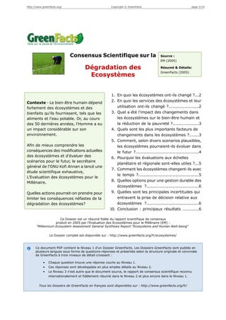 http://www.greenfacts.org/                              Copyright © GreenFacts                               page 1/14




                             Consensus Scientifique sur la                              Source :
                                                                                        EM (2005)

                                       Dégradation des                                  Résumé & Détails:
                                                                                        GreenFacts (2005)
                                        Ecosystèmes


                                                        1. En quoi les écosystèmes ont-ils changé ?...2
Contexte - Le bien-être humain dépend                   2. En quoi les services des écosystèmes et leur
fortement des écosystèmes et des                           utilisation ont-ils changé ?......................2
bienfaits qu'ils fournissent, tels que les              3. Quel a été l'impact des changements dans
aliments et l'eau potable. Or, au cours                    les écosystèmes sur le bien-être humain et
des 50 dernières années, l'Homme a eu                      la réduction de la pauvreté ?...................3
un impact considérable sur son                          4. Quels sont les plus importants facteurs de
environnement.                                             changements dans les écosystèmes ?.......3
                                                        5. Comment, selon divers scenarios plausibles,
Afin de mieux comprendre les                               les écosystèmes pourraient-ils évoluer dans
conséquences des modifications actuelles                   le futur ?..............................................4
des écosystèmes et d'évaluer des                        6. Pourquoi les évaluations aux échelles
scénarios pour le futur, le secrétaire
                                                           planétaire et régionale sont-elles utiles ?...5
général de l'ONU Kofi Annan a lancé une
                                                        7. Comment les écosystèmes changent-ils avec
étude scientifique exhaustive,
                                                           le temps ?............................................5
L'Evaluation des écosystèmes pour le
                                                        8. Quelles options pour une gestion durable des
Millénaire.
                                                           écosystèmes ?......................................6
Quelles actions pourrait-on prendre pour                9. Quelles sont les principales incertitudes qui
limiter les conséquences néfastes de la                    entravent la prise de décision relative aux
dégradation des écosystèmes?                               écosystèmes ?......................................6
                                                       10. Conclusion : principaux résultats ............6

                      Ce Dossier est un résumé fidèle du rapport scientifique de consensus
                   produit en 2005 par l'Evaluation des Ecosystèmes pour le Millénaire (EM) :
       "Millennium Ecosystem Assessment General Synthesis Report:"Ecosystems and Human Well-being"

                Le Dossier complet est disponible sur : http://www.greenfacts.org/fr/ecosystemes/



      Ce document PDF contient le Niveau 1 d’un Dossier GreenFacts. Les Dossiers GreenFacts sont publiés en
      plusieurs langues sous forme de questions-réponses et présentés selon la structure originale et conviviale
      de GreenFacts à trois niveaux de détail croissant :

            •   Chaque question trouve une réponse courte au Niveau 1.
            •   Ces réponses sont développées en plus amples détails au Niveau 2.
            •   Le Niveau 3 n’est autre que le document source, le rapport de consensus scientifique reconnu
                internationalement et fidèlement résumé dans le Niveau 2 et plus encore dans le Niveau 1.


        Tous les Dossiers de GreenFacts en français sont disponibles sur : http://www.greenfacts.org/fr/
 