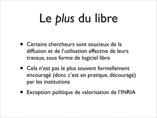 Le plus du libre
•   Certains chercheurs sont soucieux de la
    diffusion et de l’utilisation effective de leurs
    travaux, sous forme de logiciel libre

•   Cela n’est pas le plus souvent formellement
    encouragé (donc c’est en pratique, découragé)
    par les institutions

•   Exception: politique de valorisation de l’INRIA
 