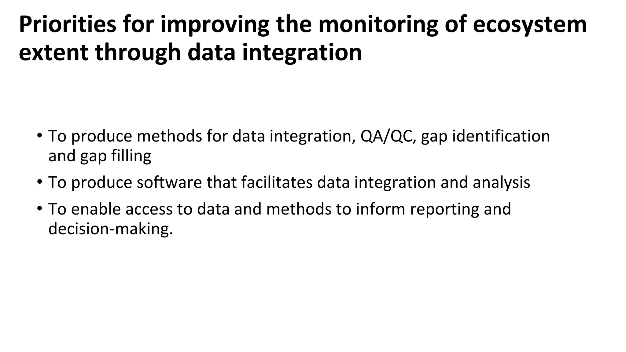 Priorities for improving the monitoring of ecosystem
extent through data integration
• To produce methods for data integration, QA/QC, gap identification
and gap filling
• To produce software that facilitates data integration and analysis
• To enable access to data and methods to inform reporting and
decision-making.
 