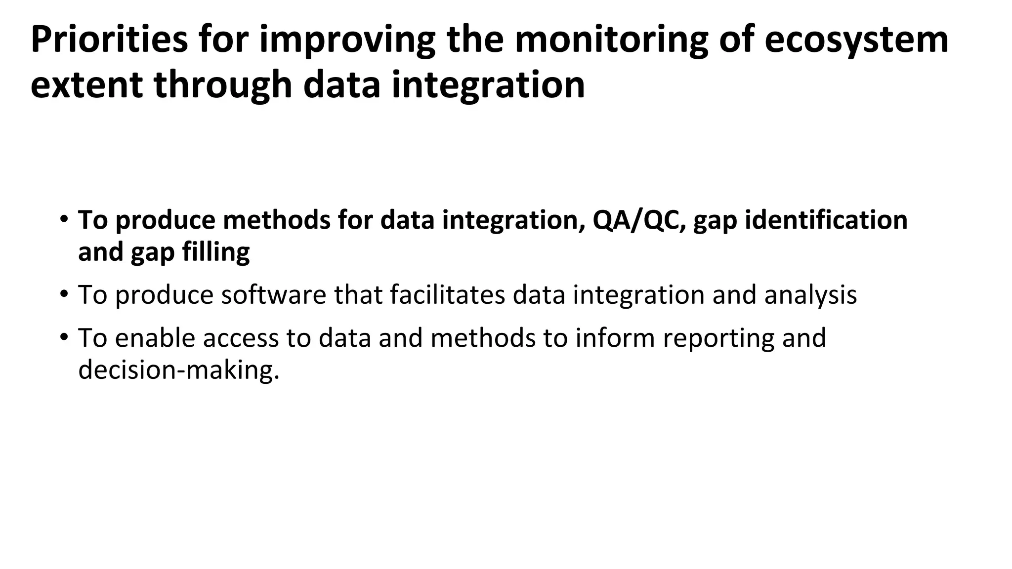 Priorities for improving the monitoring of ecosystem
extent through data integration
• To produce methods for data integration, QA/QC, gap identification
and gap filling
• To produce software that facilitates data integration and analysis
• To enable access to data and methods to inform reporting and
decision-making.
 