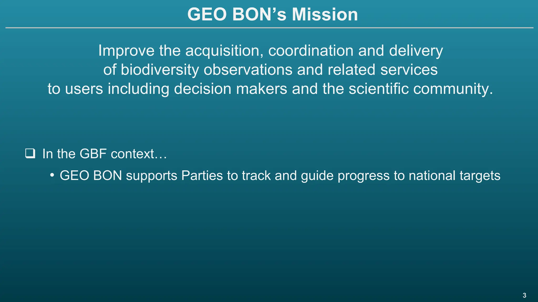 3
GEO BON’s Mission
Improve the acquisition, coordination and delivery
of biodiversity observations and related services
to users including decision makers and the scientific community.
❑ In the GBF context…
• GEO BON supports Parties to track and guide progress to national targets
 