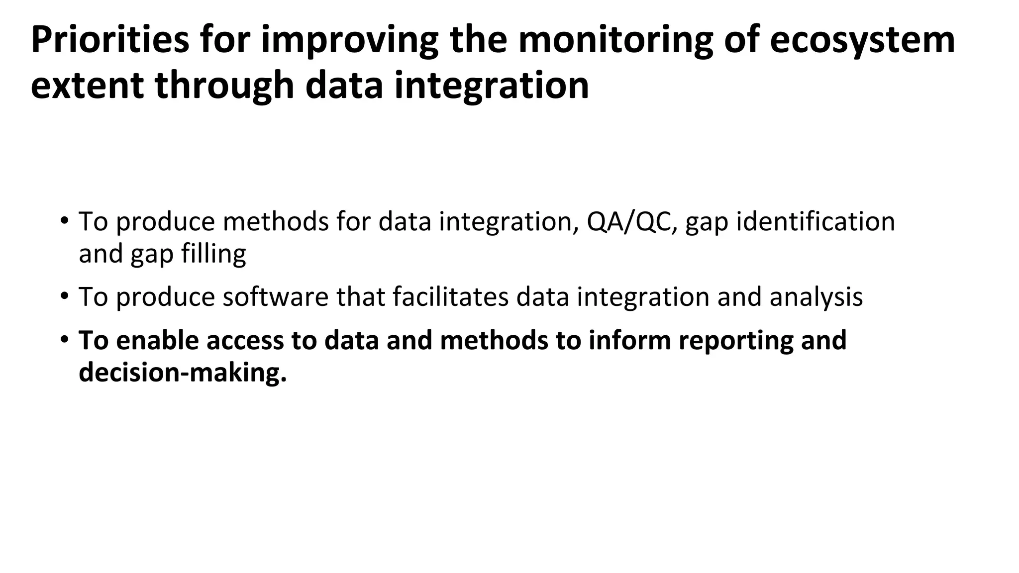 Priorities for improving the monitoring of ecosystem
extent through data integration
• To produce methods for data integration, QA/QC, gap identification
and gap filling
• To produce software that facilitates data integration and analysis
• To enable access to data and methods to inform reporting and
decision-making.
 