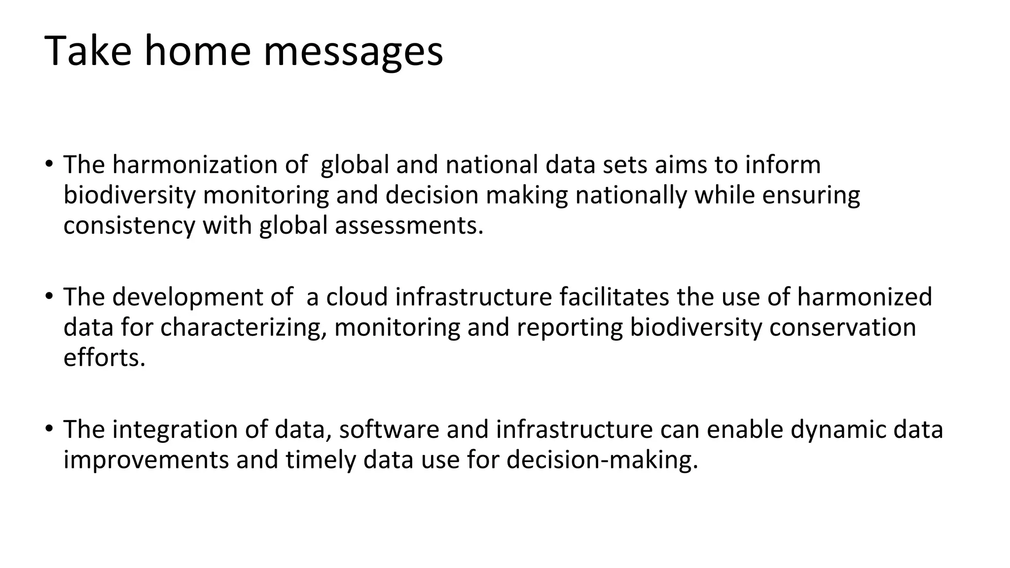 Take home messages
• The harmonization of global and national data sets aims to inform
biodiversity monitoring and decision making nationally while ensuring
consistency with global assessments.
• The development of a cloud infrastructure facilitates the use of harmonized
data for characterizing, monitoring and reporting biodiversity conservation
efforts.
• The integration of data, software and infrastructure can enable dynamic data
improvements and timely data use for decision-making.
 
