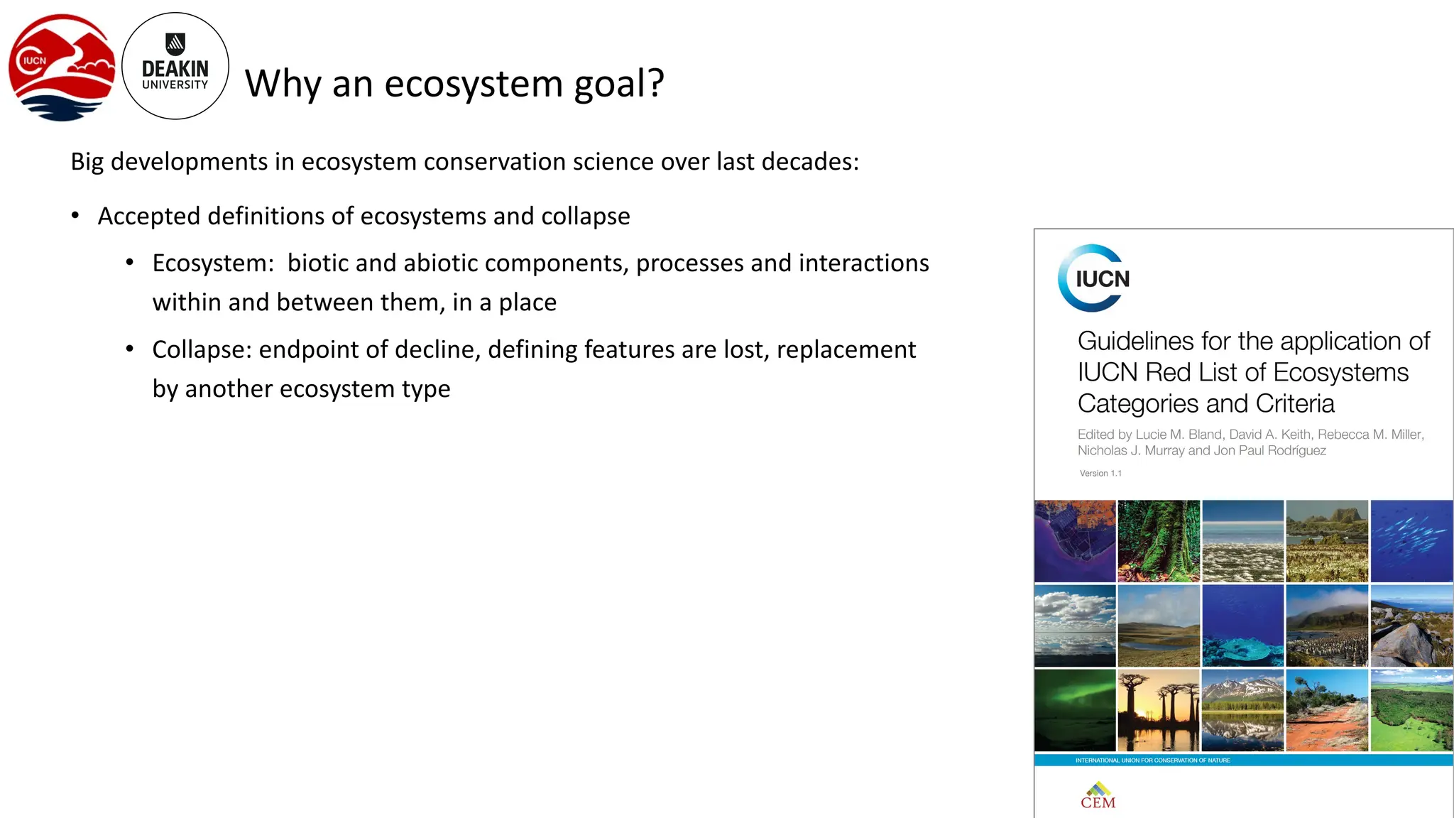 Why an ecosystem goal?
Big developments in ecosystem conservation science over last decades:
• Accepted definitions of ecosystems and collapse
• Ecosystem: biotic and abiotic components, processes and interactions
within and between them, in a place
• Collapse: endpoint of decline, defining features are lost, replacement
by another ecosystem type
 