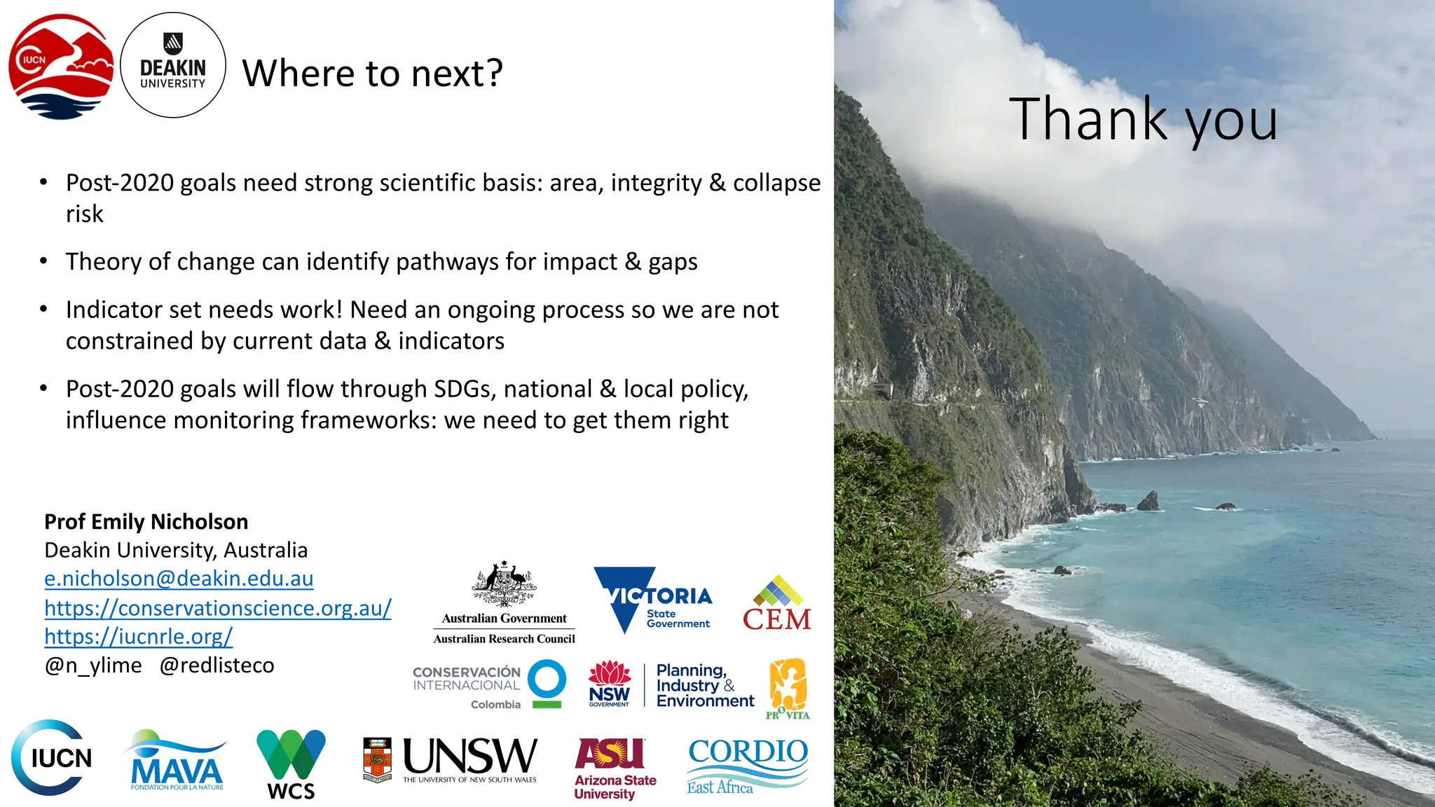 Where to next?
• Post-2020 goals need strong scientific basis: area, integrity & collapse
risk
• Theory of change can identify pathways for impact & gaps
• Indicator set needs work! Need an ongoing process so we are not
constrained by current data & indicators
• Post-2020 goals will flow through SDGs, national & local policy,
influence monitoring frameworks: we need to get them right
Prof Emily Nicholson
Deakin University, Australia
e.nicholson@deakin.edu.au
https://conservationscience.org.au/
https://iucnrle.org/
@n_ylime @redlisteco
Thank you
 
