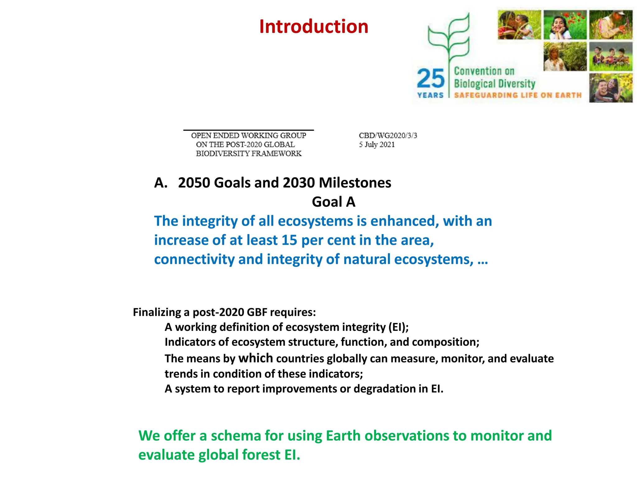 A. 2050 Goals and 2030 Milestones
Goal A
The integrity of all ecosystems is enhanced, with an
increase of at least 15 per cent in the area,
connectivity and integrity of natural ecosystems, …
Introduction
Finalizing a post-2020 GBF requires:
A working definition of ecosystem integrity (EI);
Indicators of ecosystem structure, function, and composition;
The means by which countries globally can measure, monitor, and evaluate
trends in condition of these indicators;
A system to report improvements or degradation in EI.
We offer a schema for using Earth observations to monitor and
evaluate global forest EI.
 