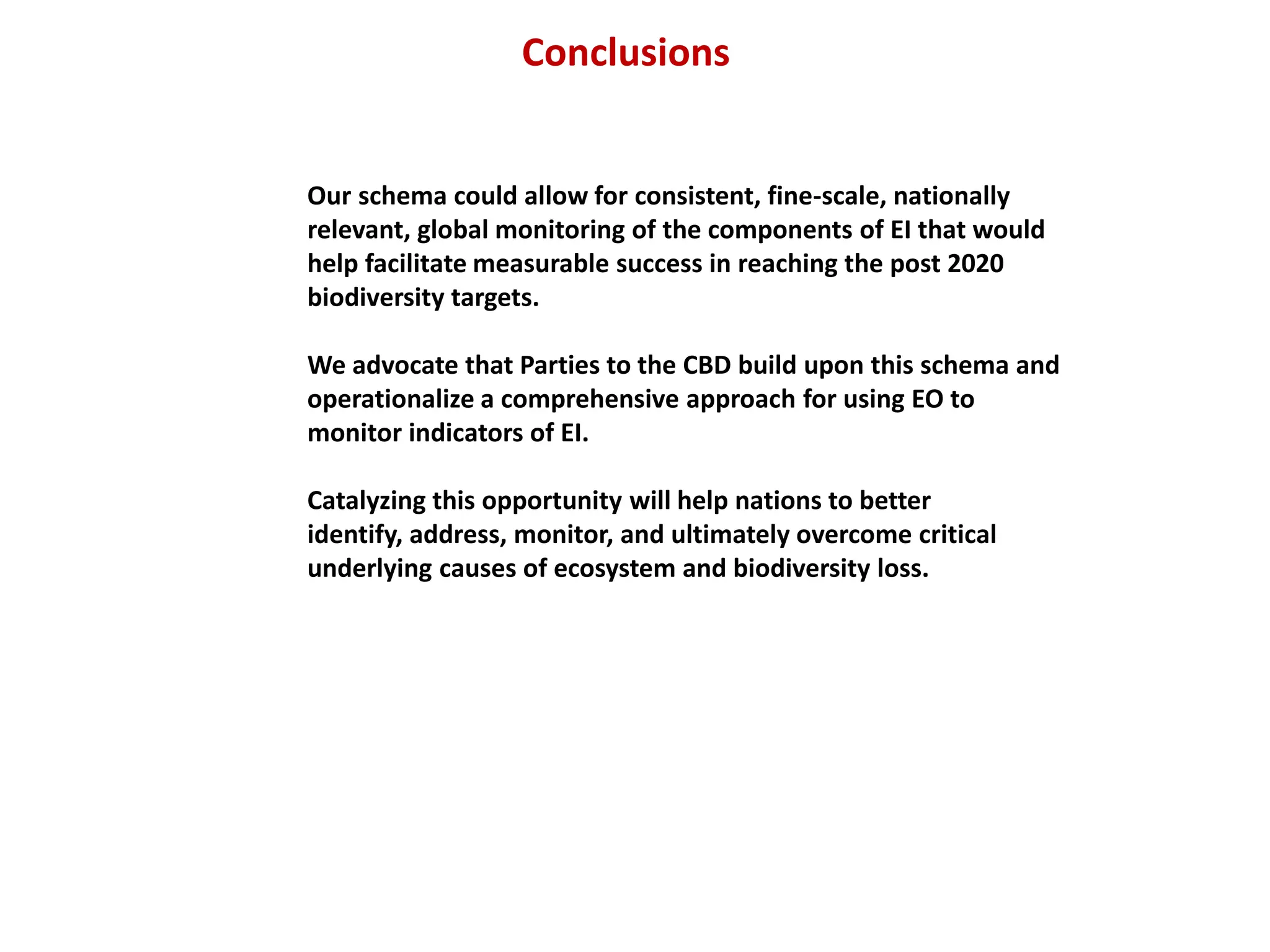 Conclusions
Our schema could allow for consistent, fine-scale, nationally
relevant, global monitoring of the components of EI that would
help facilitate measurable success in reaching the post 2020
biodiversity targets.
We advocate that Parties to the CBD build upon this schema and
operationalize a comprehensive approach for using EO to
monitor indicators of EI.
Catalyzing this opportunity will help nations to better
identify, address, monitor, and ultimately overcome critical
underlying causes of ecosystem and biodiversity loss.
 