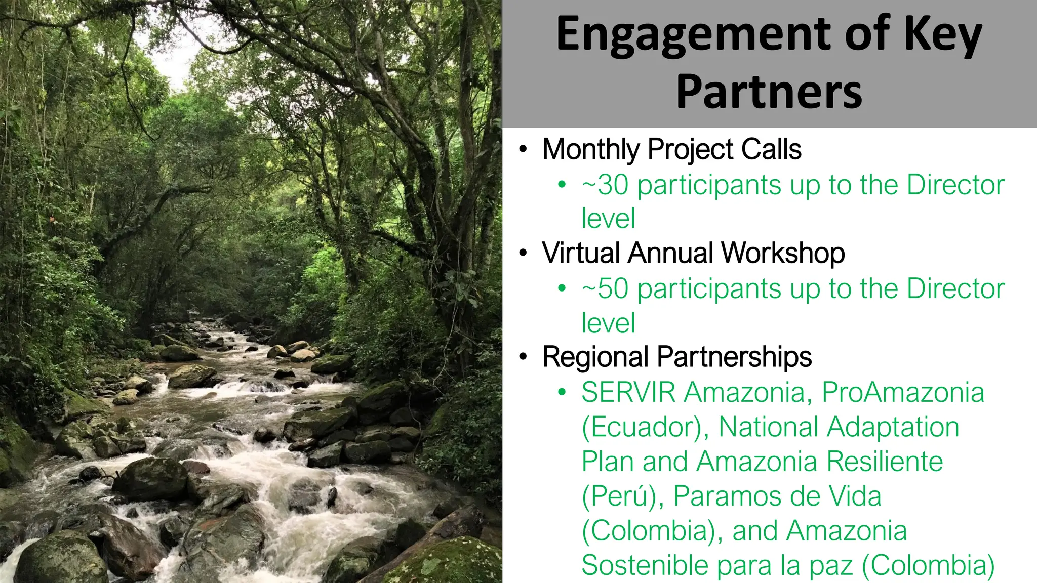 Engagement of Key
Partners
• Monthly Project Calls
• ~30 participants up to the Director
level
• Virtual Annual Workshop
• ~50 participants up to the Director
level
• Regional Partnerships
• SERVIR Amazonia, ProAmazonia
(Ecuador), National Adaptation
Plan and Amazonia Resiliente
(Perú), Paramos de Vida
(Colombia), and Amazonia
Sostenible para la paz (Colombia)
 
