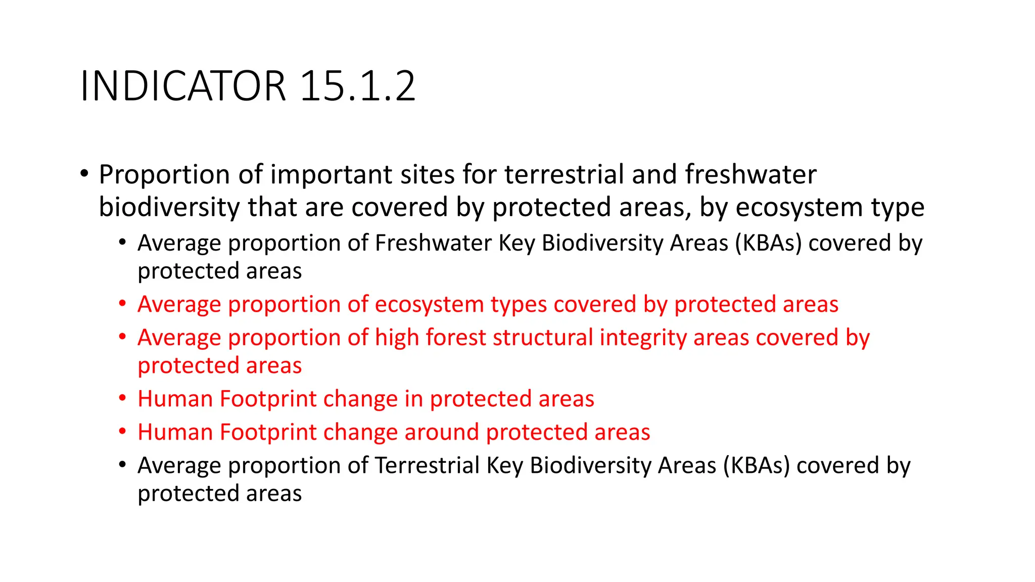 INDICATOR 15.1.2
• Proportion of important sites for terrestrial and freshwater
biodiversity that are covered by protected areas, by ecosystem type
• Average proportion of Freshwater Key Biodiversity Areas (KBAs) covered by
protected areas
• Average proportion of ecosystem types covered by protected areas
• Average proportion of high forest structural integrity areas covered by
protected areas
• Human Footprint change in protected areas
• Human Footprint change around protected areas
• Average proportion of Terrestrial Key Biodiversity Areas (KBAs) covered by
protected areas
 