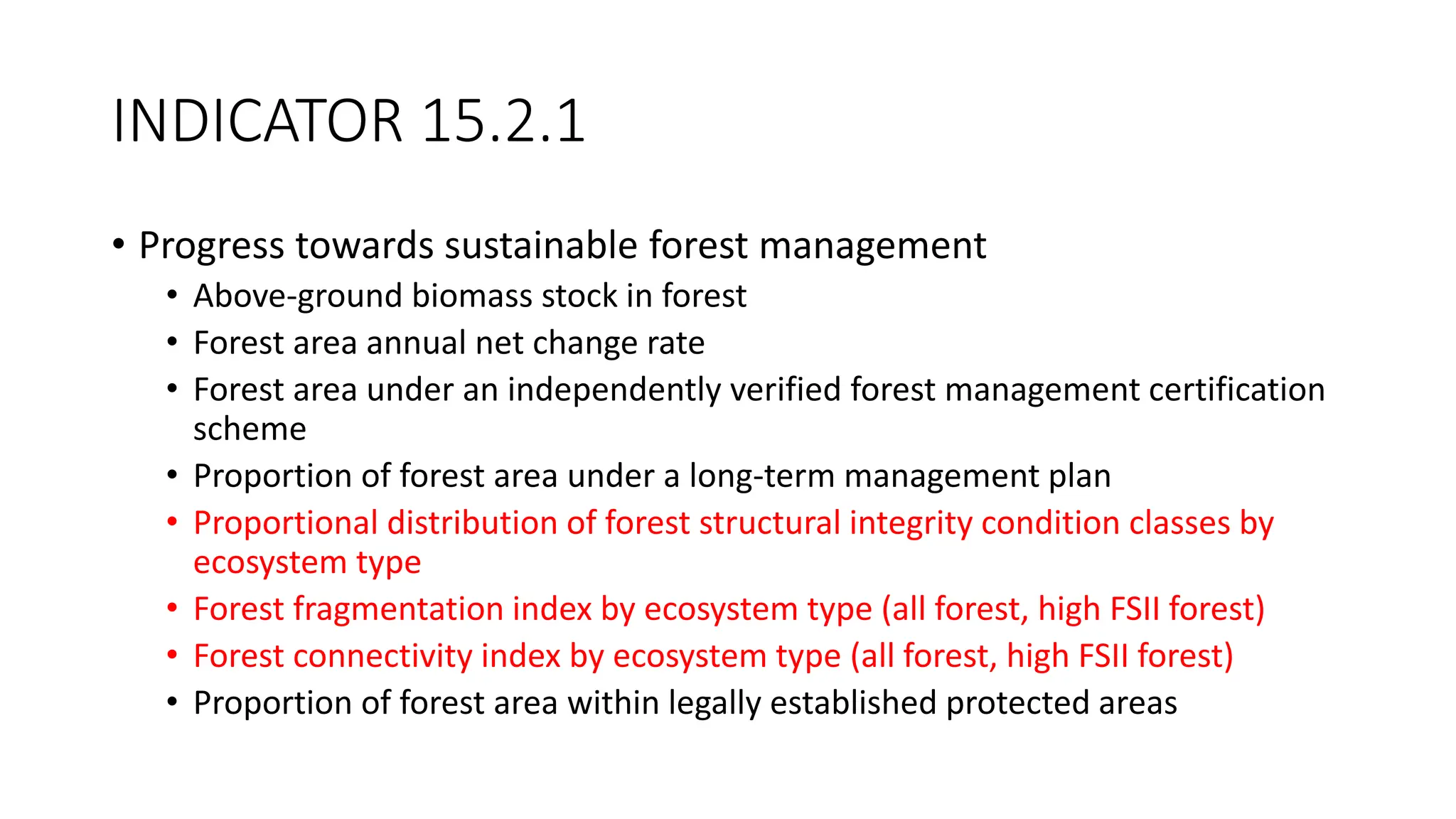 INDICATOR 15.2.1
• Progress towards sustainable forest management
• Above-ground biomass stock in forest
• Forest area annual net change rate
• Forest area under an independently verified forest management certification
scheme
• Proportion of forest area under a long-term management plan
• Proportional distribution of forest structural integrity condition classes by
ecosystem type
• Forest fragmentation index by ecosystem type (all forest, high FSII forest)
• Forest connectivity index by ecosystem type (all forest, high FSII forest)
• Proportion of forest area within legally established protected areas
 