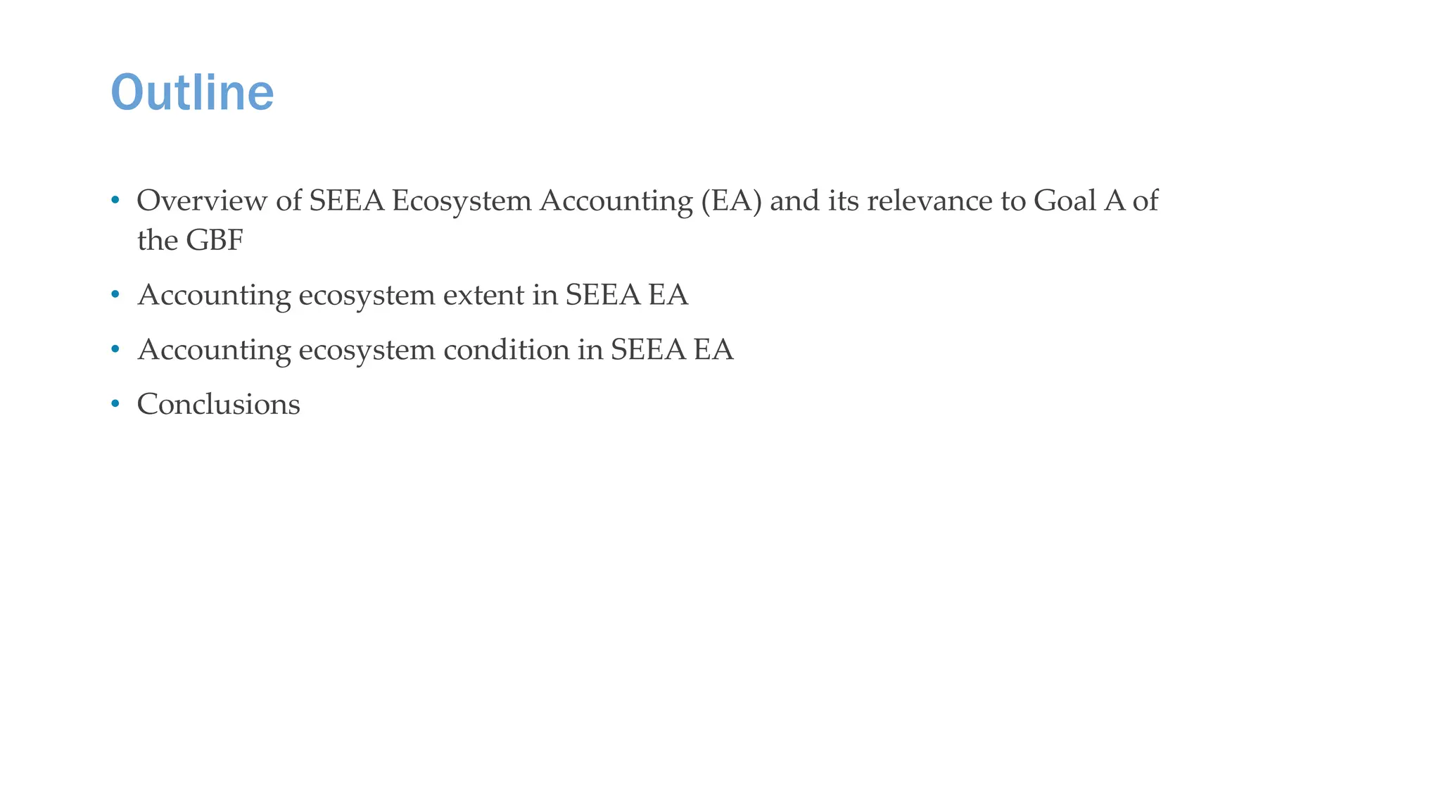 Outline
• Overview of SEEA Ecosystem Accounting (EA) and its relevance to Goal A of
the GBF
• Accounting ecosystem extent in SEEA EA
• Accounting ecosystem condition in SEEA EA
• Conclusions
 