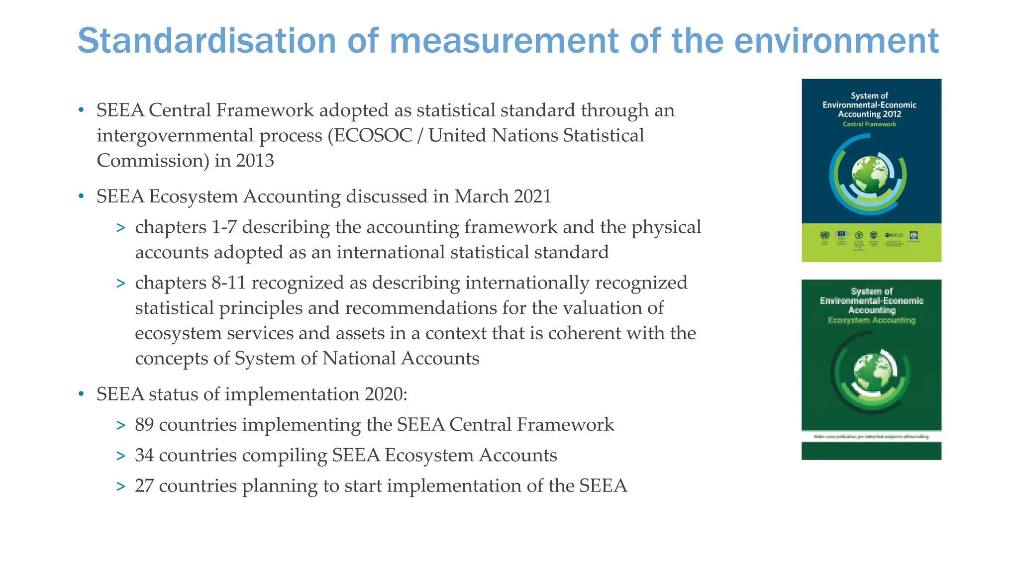 Standardisation of measurement of the environment
• SEEA Central Framework adopted as statistical standard through an
intergovernmental process (ECOSOC / United Nations Statistical
Commission) in 2013
• SEEA Ecosystem Accounting discussed in March 2021
> chapters 1-7 describing the accounting framework and the physical
accounts adopted as an international statistical standard
> chapters 8-11 recognized as describing internationally recognized
statistical principles and recommendations for the valuation of
ecosystem services and assets in a context that is coherent with the
concepts of System of National Accounts
• SEEA status of implementation 2020:
> 89 countries implementing the SEEA Central Framework
> 34 countries compiling SEEA Ecosystem Accounts
> 27 countries planning to start implementation of the SEEA
 