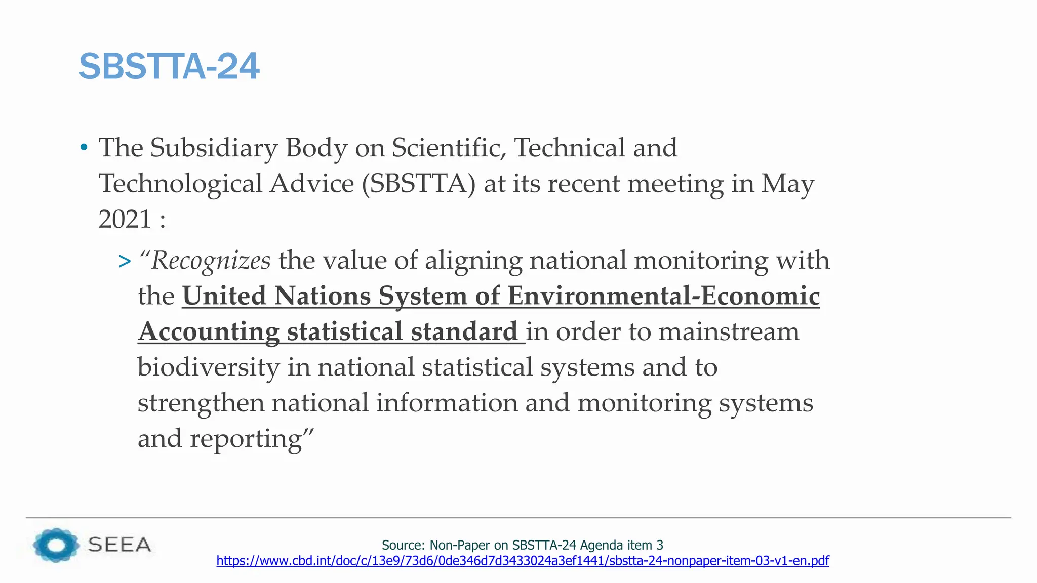 SBSTTA-24
• The Subsidiary Body on Scientific, Technical and
Technological Advice (SBSTTA) at its recent meeting in May
2021 :
> “Recognizes the value of aligning national monitoring with
the United Nations System of Environmental-Economic
Accounting statistical standard in order to mainstream
biodiversity in national statistical systems and to
strengthen national information and monitoring systems
and reporting”
Source: Non-Paper on SBSTTA-24 Agenda item 3
https://www.cbd.int/doc/c/13e9/73d6/0de346d7d3433024a3ef1441/sbstta-24-nonpaper-item-03-v1-en.pdf
 