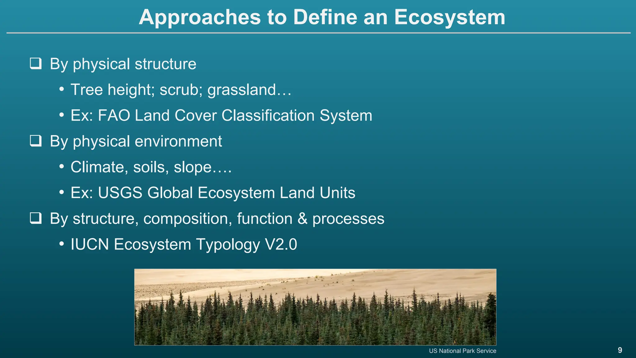 9
Approaches to Define an Ecosystem
❑ By physical structure
• Tree height; scrub; grassland…
• Ex: FAO Land Cover Classification System
❑ By physical environment
• Climate, soils, slope….
• Ex: USGS Global Ecosystem Land Units
❑ By structure, composition, function & processes
• IUCN Ecosystem Typology V2.0
US National Park Service
 