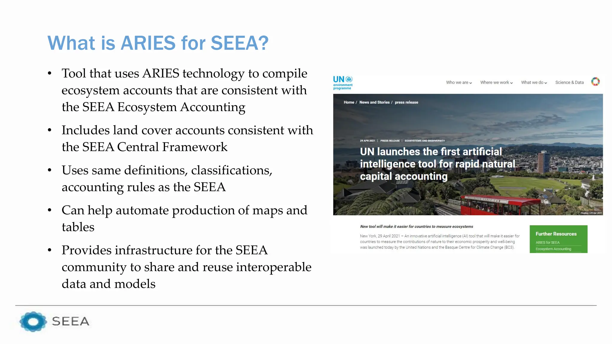 What is ARIES for SEEA?
• Tool that uses ARIES technology to compile
ecosystem accounts that are consistent with
the SEEA Ecosystem Accounting
• Includes land cover accounts consistent with
the SEEA Central Framework
• Uses same definitions, classifications,
accounting rules as the SEEA
• Can help automate production of maps and
tables
• Provides infrastructure for the SEEA
community to share and reuse interoperable
data and models
 