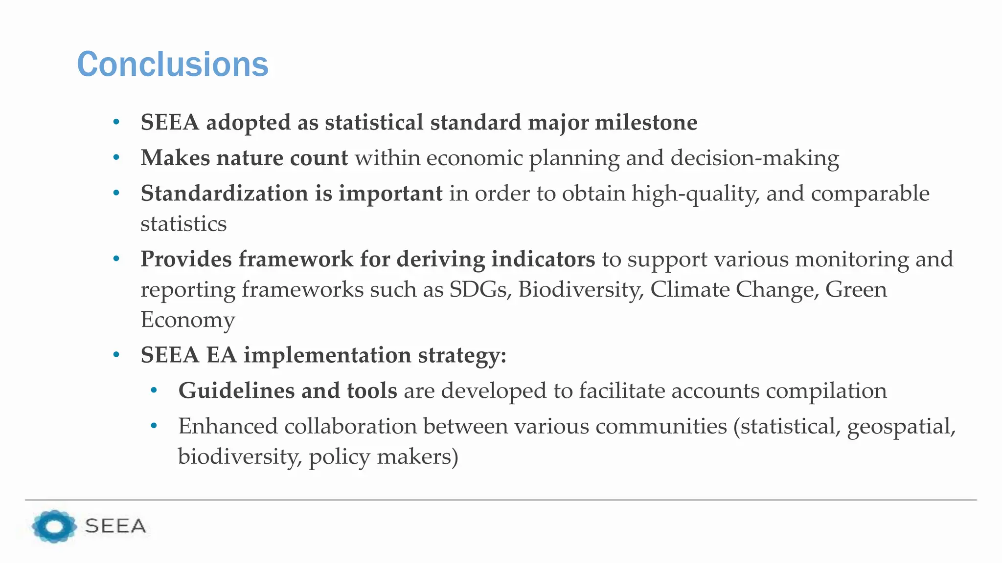 Conclusions
• SEEA adopted as statistical standard major milestone
• Makes nature count within economic planning and decision-making
• Standardization is important in order to obtain high-quality, and comparable
statistics
• Provides framework for deriving indicators to support various monitoring and
reporting frameworks such as SDGs, Biodiversity, Climate Change, Green
Economy
• SEEA EA implementation strategy:
• Guidelines and tools are developed to facilitate accounts compilation
• Enhanced collaboration between various communities (statistical, geospatial,
biodiversity, policy makers)
 