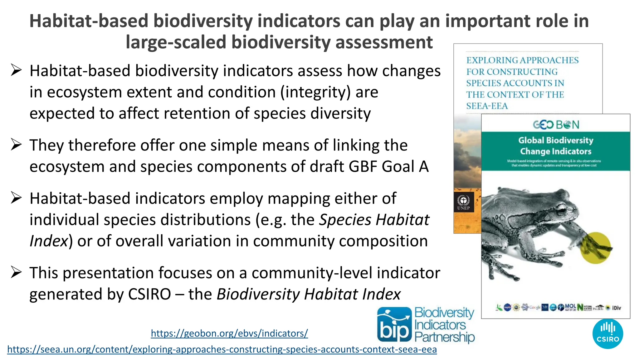 https://seea.un.org/content/exploring-approaches-constructing-species-accounts-context-seea-eea
https://geobon.org/ebvs/indicators/
Habitat-based biodiversity indicators can play an important role in
large-scaled biodiversity assessment
➢ Habitat-based biodiversity indicators assess how changes
in ecosystem extent and condition (integrity) are
expected to affect retention of species diversity
➢ They therefore offer one simple means of linking the
ecosystem and species components of draft GBF Goal A
➢ Habitat-based indicators employ mapping either of
individual species distributions (e.g. the Species Habitat
Index) or of overall variation in community composition
➢ This presentation focuses on a community-level indicator
generated by CSIRO – the Biodiversity Habitat Index
 