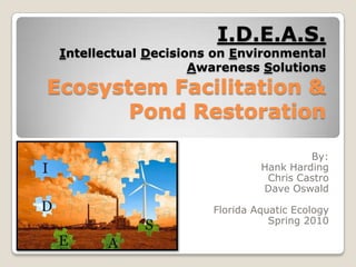 I.D.E.A.S.Intellectual Decisions on Environmental Awareness SolutionsEcosystem Facilitation & Pond Restoration By: Hank Harding Chris Castro Dave Oswald Florida Aquatic Ecology Spring 2010 
