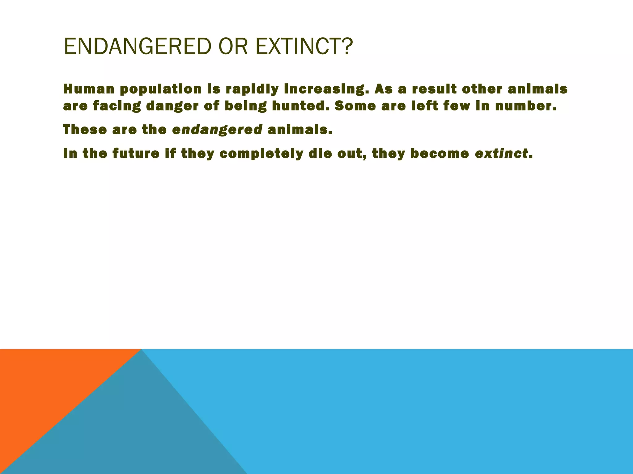 ENDANGERED OR EXTINCT?
Human population is rapidly increasing. As a result other animals
are facing danger of being hunted. Some are left few in number.
These are the endangered animals.
In the future if they completely die out, they become extinct.
 