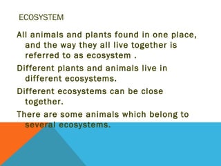 ECOSYSTEM

All animals and plants found in one place,
  and the way they all live together is
  referred to as ecosystem .
Different plants and animals live in
  different ecosystems.
Different ecosystems can be close
  together.
There are some animals which belong to
  several ecosystems.
 
