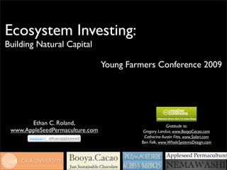 Ecosystem Investing:
Building Natural Capital

                                 Young Farmers Conference 2009




       Ethan C. Roland,                                Gratitude to:
 www.AppleSeedPermaculture.com             Gregory Landua, www.BooyaCacao.com
                                           Catherine Austin Fitts, www.Solari.com
                                          Ben Falk, www.WholeSystemsDesign.com
 