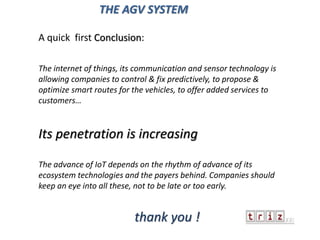 A quick first Conclusion:
The internet of things, its communication and sensor technology is
allowing companies to control & fix predictively, to propose &
optimize smart routes for the vehicles, to offer added services to
customers…
Its penetration is increasing
The advance of IoT depends on the rhythm of advance of its
ecosystem technologies and the payers behind. Companies should
keep an eye into all these, not to be late or too early.
thank you !
THE AGV SYSTEM
 