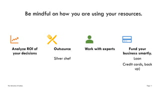 The University of Sydney Page 11
Be mindful on how you are using your resources.
Analyze ROI of
your decisions
Outsource
Silver chef
Work with experts Fund your
business smartly.
Loan
Credit cards, back
up)
 