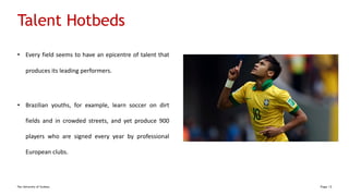 The University of Sydney Page 12
Talent Hotbeds
• Every field seems to have an epicentre of talent that
produces its leading performers.
• Brazilian youths, for example, learn soccer on dirt
fields and in crowded streets, and yet produce 900
players who are signed every year by professional
European clubs.
 