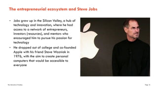 The University of Sydney Page 16
The entrepreneurial ecosystem and Steve Jobs
– Jobs grew up in the Silicon Valley, a hub of
technology and innovation, where he had
access to a network of entrepreneurs,
investors (resources), and mentors who
encouraged him to pursue his passion for
technology
– He dropped out of college and co-founded
Apple with his friend Steve Wozniak in
1976, with the aim to create personal
computers that would be accessible to
everyone
 