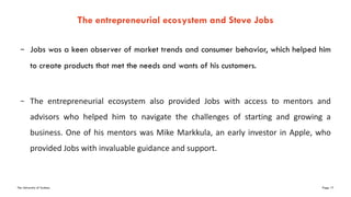 The University of Sydney Page 17
– Jobs was a keen observer of market trends and consumer behavior, which helped him
to create products that met the needs and wants of his customers.
– The entrepreneurial ecosystem also provided Jobs with access to mentors and
advisors who helped him to navigate the challenges of starting and growing a
business. One of his mentors was Mike Markkula, an early investor in Apple, who
provided Jobs with invaluable guidance and support.
The entrepreneurial ecosystem and Steve Jobs
 