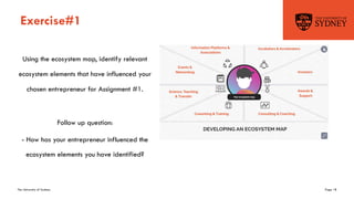 The University of Sydney Page 18
Exercise#1
Using the ecosystem map, identify relevant
ecosystem elements that have influenced your
chosen entrepreneur for Assignment #1.
Follow up question:
- How has your entrepreneur influenced the
ecosystem elements you have identified?
 